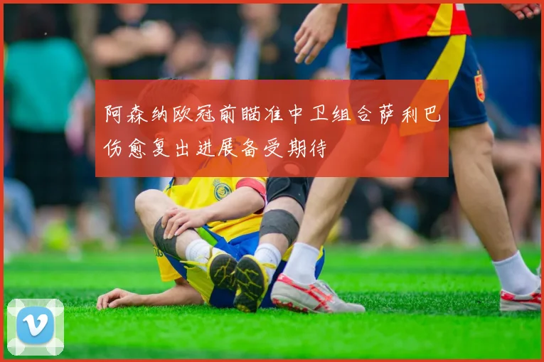 阿森纳欧冠前瞄准中卫组合萨利巴伤愈复出进展备受期待