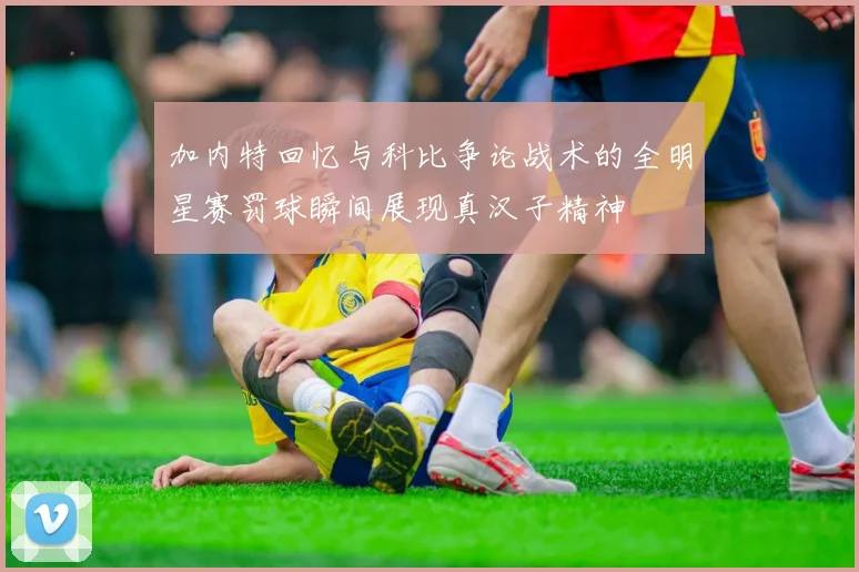 加内特回忆与科比争论战术的全明星赛罚球瞬间展现真汉子精神