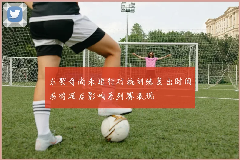 东契奇尚未进行对抗训练复出时间或将延后影响系列赛表现