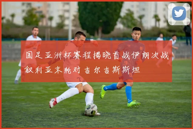 国足亚洲杯赛程揭晓首战伊朗次战叙利亚末轮对吉尔吉斯斯坦