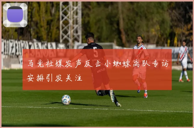 马竞社媒发声反击小蜘蛛离队专访安排引发关注