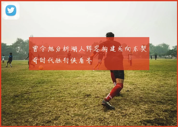 曾令旭分析湖人阵容构建或向东契奇时代独行侠看齐
