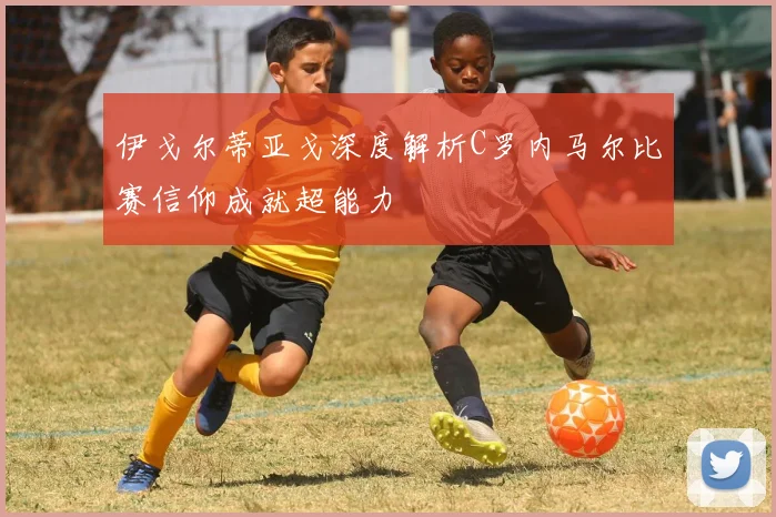 伊戈尔蒂亚戈深度解析C罗内马尔比赛信仰成就超能力