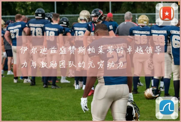 伊尔迪兹盛赞斯帕莱蒂的卓越领导力与激励团队的无穷动力