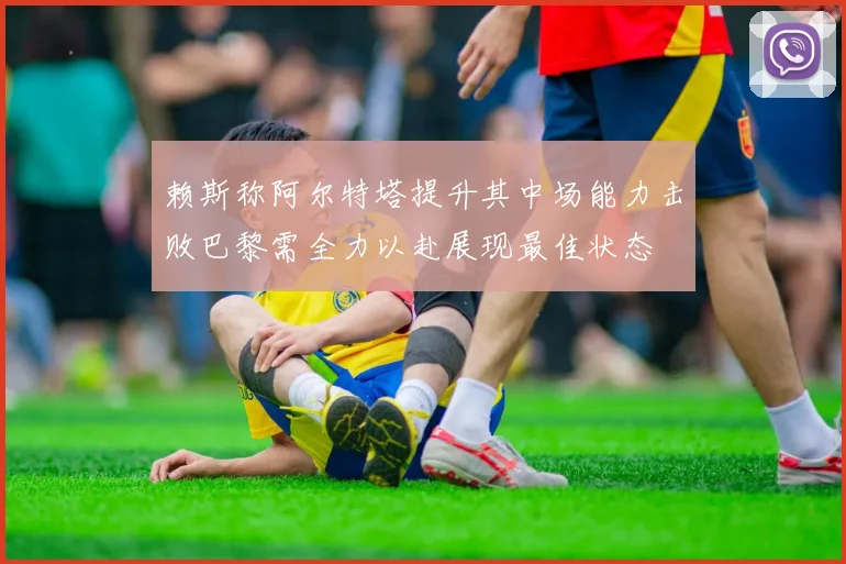 赖斯称阿尔特塔提升其中场能力击败巴黎需全力以赴展现最佳状态