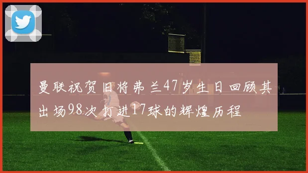 曼联祝贺旧将弗兰47岁生日回顾其出场98次打进17球的辉煌历程