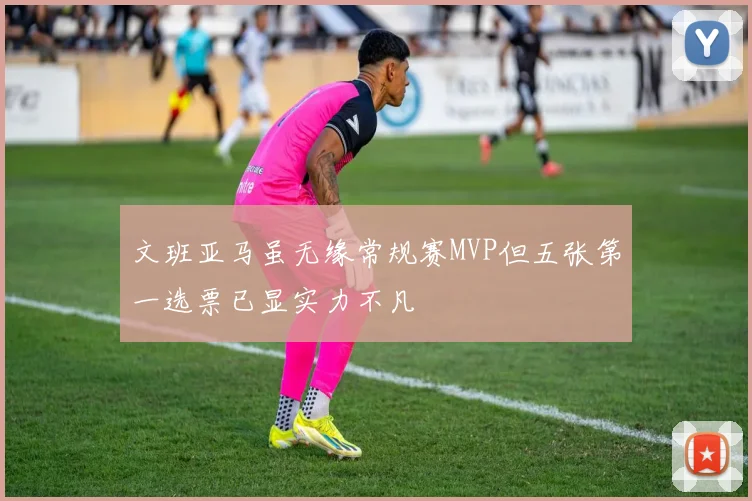 文班亚马虽无缘常规赛MVP但五张第一选票已显实力不凡