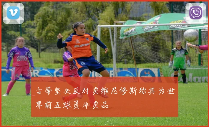 古蒂坚决反对卖维尼修斯称其为世界前五球员非卖品