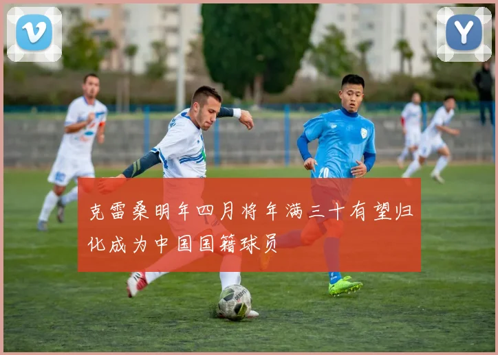 克雷桑明年四月将年满三十有望归化成为中国国籍球员