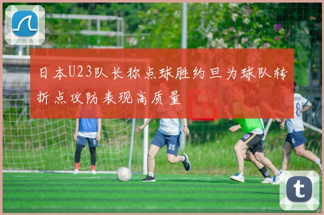 日本U23队长称点球胜约旦为球队转折点攻防表现高质量