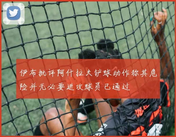 伊布批评阿什拉夫铲球动作称其危险并无必要进攻球员已通过