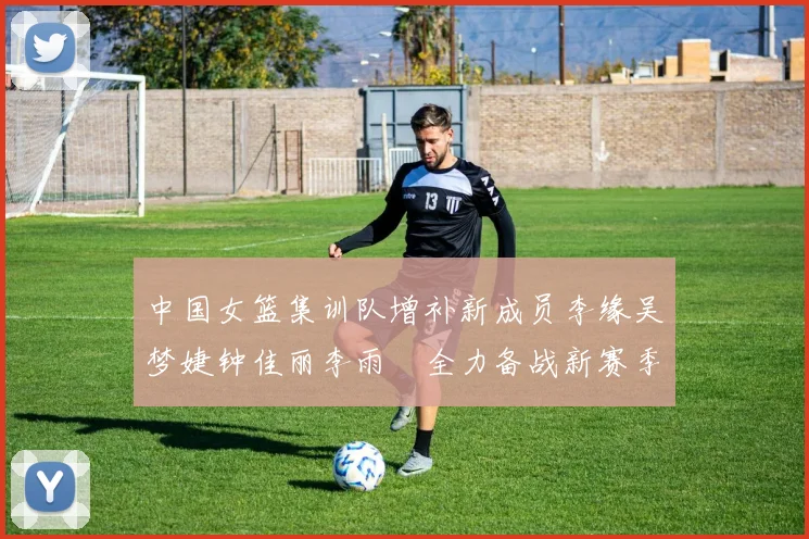 中国女篮集训队增补新成员李缘吴梦婕钟佳丽李雨汧全力备战新赛季