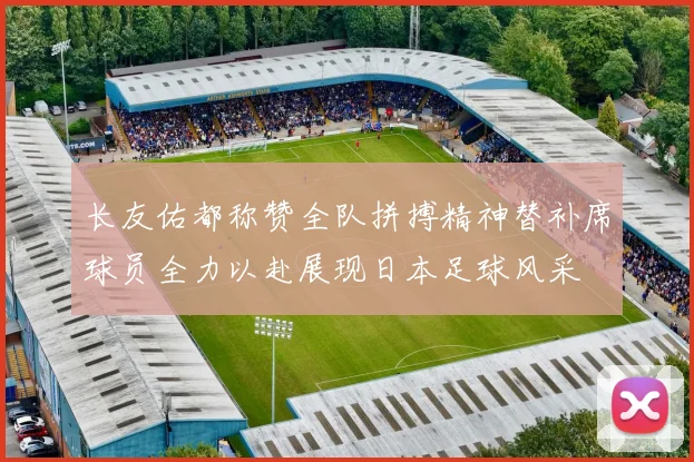 长友佑都称赞全队拼搏精神替补席球员全力以赴展现日本足球风采