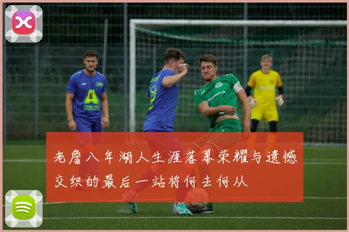 老詹八年湖人生涯落幕荣耀与遗憾交织的最后一站将何去何从