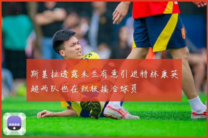 斯基拉透露米兰有意引进特林康英超两队也在积极接洽球员