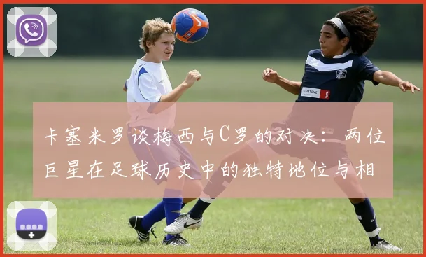 卡塞米罗谈梅西与C罗的对决：两位巨星在足球历史中的独特地位与相互激励