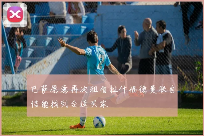 巴萨愿意再次租借拉什福德曼联自信能找到合适买家