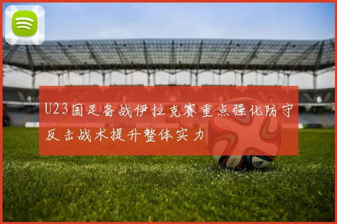U23国足备战伊拉克赛重点强化防守反击战术提升整体实力