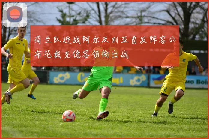 荷兰队迎战阿尔及利亚首发阵容公布范戴克德容领衔出战