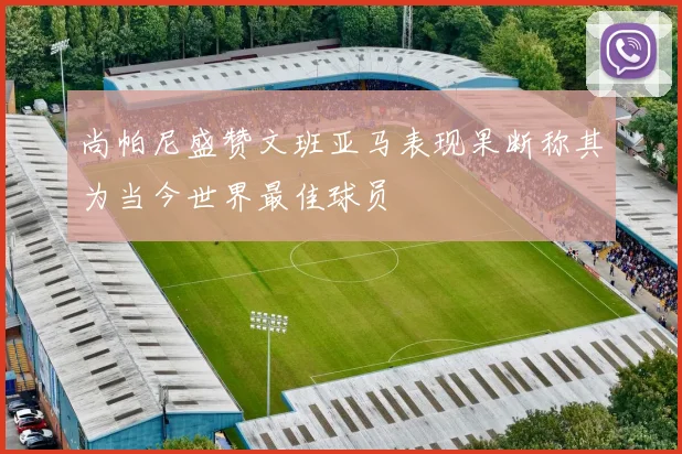 尚帕尼盛赞文班亚马表现果断称其为当今世界最佳球员