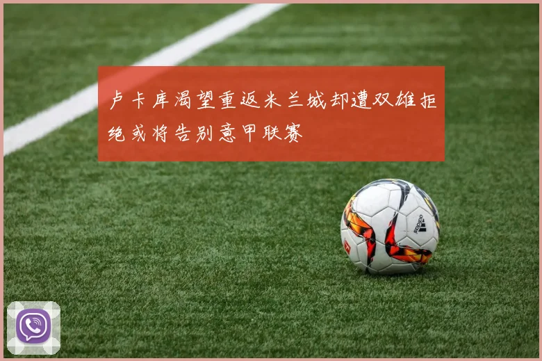 卢卡库渴望重返米兰城却遭双雄拒绝或将告别意甲联赛