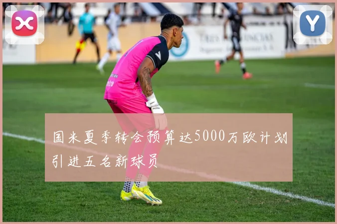 国米夏季转会预算达5000万欧计划引进五名新球员