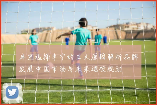 库里选择李宁的三大原因解析品牌发展中国市场与未来退役规划