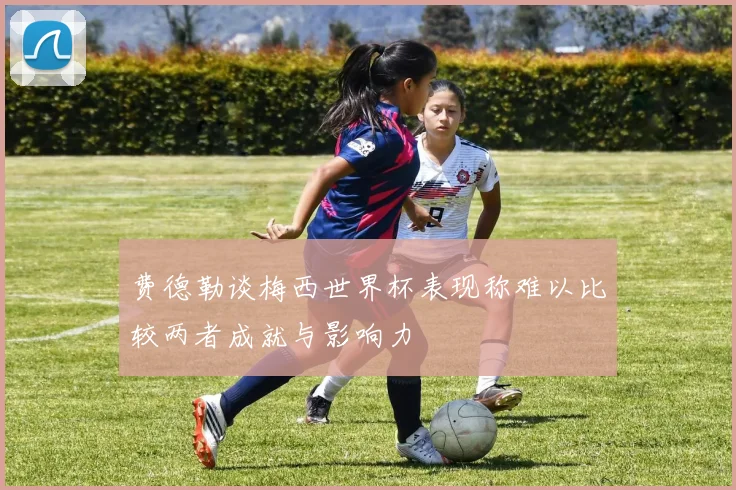 费德勒谈梅西世界杯表现称难以比较两者成就与影响力